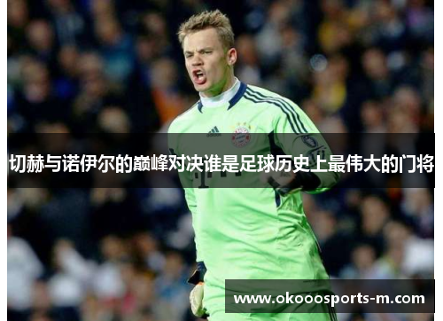 切赫与诺伊尔的巅峰对决谁是足球历史上最伟大的门将