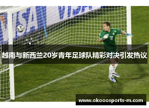 越南与新西兰20岁青年足球队精彩对决引发热议